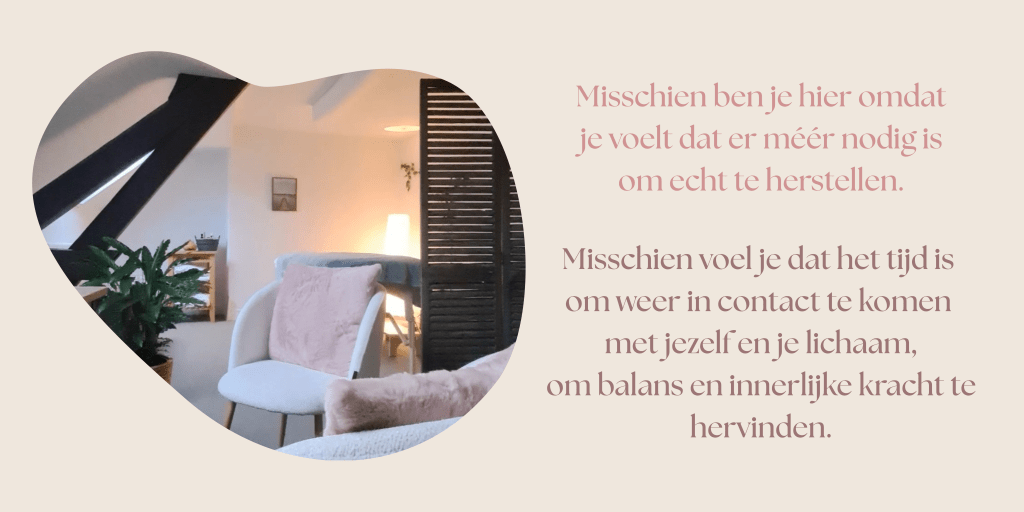 Misschien ben je hier omdat je voelt dat er méér nodig is om echt te herstellen. 
Misschien voel je dat het tijd is om weer in contact te komen met jezelf en je lichaam, om balans en innerlijke kracht te hervinden.