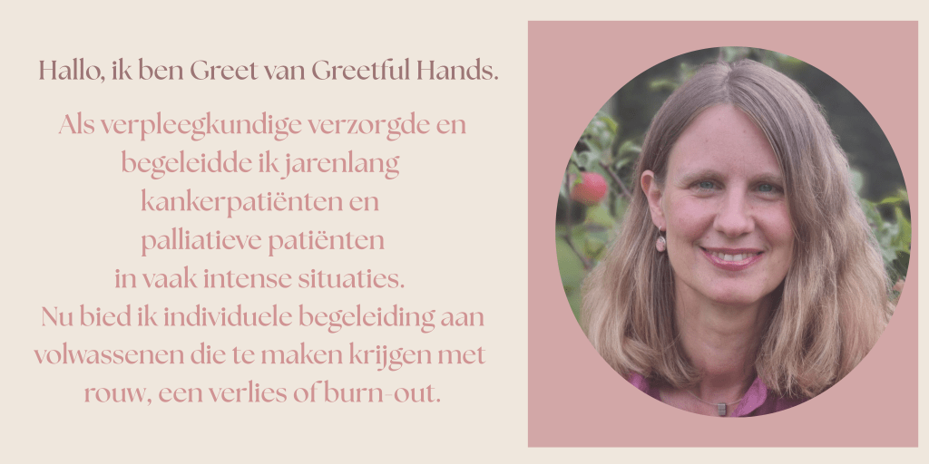 Ik ben Greet van Greetful Hands.
Als verpleegkundige verzorgde en begeleidde ik jarenlang kankerpatiënten en palliatieve patiënten in vaak intense situaties.
Nu bied ik individuele begeleiding aan volwassenen die te maken krijgen met rouw, een verllies of burn-out.